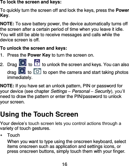  16 To lock the screen and keys: To quickly turn the screen off and lock the keys, press the Power Key. NOTE: To save battery power, the device automatically turns off the screen after a certain period of time when you leave it idle. You will still be able to receive messages and calls while the device screen is off. To unlock the screen and keys: 1.  Press the Power Key to turn the screen on. 2.  Drag    to    to unlock the screen and keys. You can also drag    to    to open the camera and start taking photos immediately. NOTE: If you have set an unlock pattern, PIN or password for your device (see chapter Settings – Personal – Security), you’ll need to draw the pattern or enter the PIN/password to unlock your screen. Using the Touch Screen Your device’s touch screen lets you control actions through a variety of touch gestures.  Touch When you want to type using the onscreen keyboard, select items onscreen such as application and settings icons, or press onscreen buttons, simply touch them with your finger. 