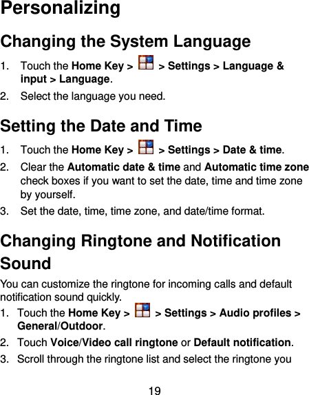  19 Personalizing Changing the System Language 1.  Touch the Home Key &gt;   &gt; Settings &gt; Language &amp; input &gt; Language. 2.  Select the language you need. Setting the Date and Time 1.  Touch the Home Key &gt;    &gt; Settings &gt; Date &amp; time. 2.  Clear the Automatic date &amp; time and Automatic time zone check boxes if you want to set the date, time and time zone by yourself. 3. Set the date, time, time zone, and date/time format. Changing Ringtone and Notification Sound You can customize the ringtone for incoming calls and default notification sound quickly. 1.  Touch the Home Key &gt;   &gt; Settings &gt; Audio profiles &gt; General/Outdoor. 2.  Touch Voice/Video call ringtone or Default notification. 3.  Scroll through the ringtone list and select the ringtone you 