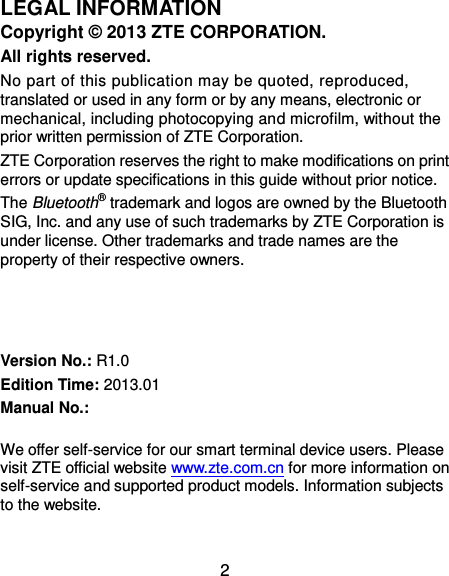  2 LEGAL INFORMATION Copyright ©  2013 ZTE CORPORATION. All rights reserved. No part of this publication may be quoted, reproduced, translated or used in any form or by any means, electronic or mechanical, including photocopying and microfilm, without the prior written permission of ZTE Corporation. ZTE Corporation reserves the right to make modifications on print errors or update specifications in this guide without prior notice. The Bluetooth® trademark and logos are owned by the Bluetooth SIG, Inc. and any use of such trademarks by ZTE Corporation is under license. Other trademarks and trade names are the property of their respective owners.    Version No.: R1.0 Edition Time: 2013.01 Manual No.:            We offer self-service for our smart terminal device users. Please visit ZTE official website www.zte.com.cn for more information on self-service and supported product models. Information subjects to the website.  