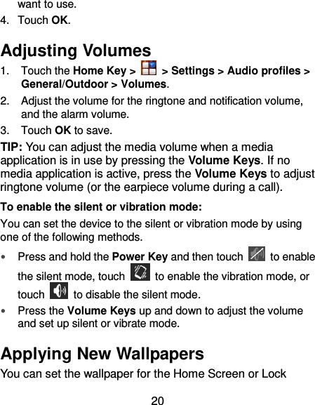  20 want to use. 4.  Touch OK. Adjusting Volumes 1.  Touch the Home Key &gt;    &gt; Settings &gt; Audio profiles &gt; General/Outdoor &gt; Volumes. 2.  Adjust the volume for the ringtone and notification volume, and the alarm volume. 3.  Touch OK to save. TIP: You can adjust the media volume when a media application is in use by pressing the Volume Keys. If no media application is active, press the Volume Keys to adjust ringtone volume (or the earpiece volume during a call).   To enable the silent or vibration mode: You can set the device to the silent or vibration mode by using one of the following methods.  Press and hold the Power Key and then touch    to enable the silent mode, touch    to enable the vibration mode, or touch    to disable the silent mode.  Press the Volume Keys up and down to adjust the volume and set up silent or vibrate mode.   Applying New Wallpapers You can set the wallpaper for the Home Screen or Lock 