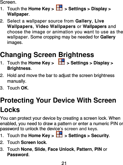  21 Screen. 1.  Touch the Home Key &gt;   &gt; Settings &gt; Display &gt; Wallpaper. 2.  Select a wallpaper source from Gallery, Live Wallpapers, Video Wallpapers or Wallpapers and choose the image or animation you want to use as the wallpaper. Some cropping may be needed for Gallery images. Changing Screen Brightness 1.  Touch the Home Key &gt;    &gt; Settings &gt; Display &gt; Brightness. 2.  Hold and move the bar to adjust the screen brightness manually. 3.  Touch OK. Protecting Your Device With Screen Locks You can protect your device by creating a screen lock. When enabled, you need to draw a pattern or enter a numeric PIN or password to unlock the device’s screen and keys. 1.  Touch the Home Key &gt;   &gt; Settings &gt; Security. 2.  Touch Screen lock. 3.  Touch None, Slide, Face Unlock, Pattern, PIN or Password. 