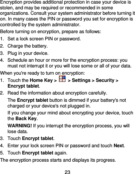  23 Encryption provides additional protection in case your device is stolen, and may be required or recommended in some organizations. Consult your system administrator before turning it on. In many cases the PIN or password you set for encryption is controlled by the system administrator. Before turning on encryption, prepare as follows: 1.  Set a lock screen PIN or password. 2.  Charge the battery. 3.  Plug in your device. 4.  Schedule an hour or more for the encryption process: you must not interrupt it or you will lose some or all of your data. When you&apos;re ready to turn on encryption: 1.  Touch the Home Key &gt;   &gt; Settings &gt; Security &gt; Encrypt tablet. 2.  Read the information about encryption carefully.   The Encrypt tablet button is dimmed if your battery&apos;s not charged or your device&apos;s not plugged in. If you change your mind about encrypting your device, touch the Back Key. WARNING! If you interrupt the encryption process, you will lose data. 3.  Touch Encrypt tablet. 4.  Enter your lock screen PIN or password and touch Next. 5.  Touch Encrypt tablet again. The encryption process starts and displays its progress. 