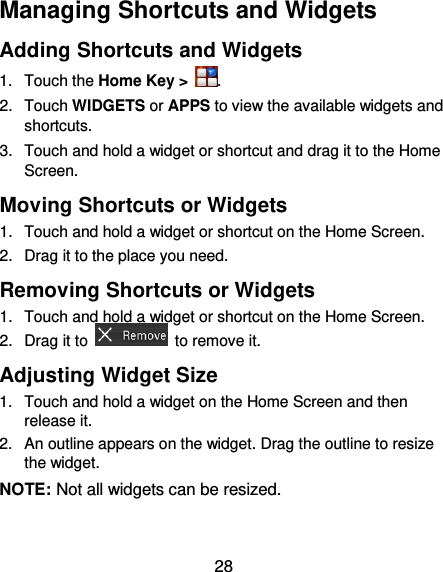  28 Managing Shortcuts and Widgets Adding Shortcuts and Widgets 1.  Touch the Home Key &gt;  . 2.  Touch WIDGETS or APPS to view the available widgets and shortcuts. 3.  Touch and hold a widget or shortcut and drag it to the Home Screen. Moving Shortcuts or Widgets 1.  Touch and hold a widget or shortcut on the Home Screen. 2.  Drag it to the place you need. Removing Shortcuts or Widgets 1.  Touch and hold a widget or shortcut on the Home Screen. 2.  Drag it to    to remove it. Adjusting Widget Size 1.  Touch and hold a widget on the Home Screen and then release it. 2.  An outline appears on the widget. Drag the outline to resize the widget. NOTE: Not all widgets can be resized. 