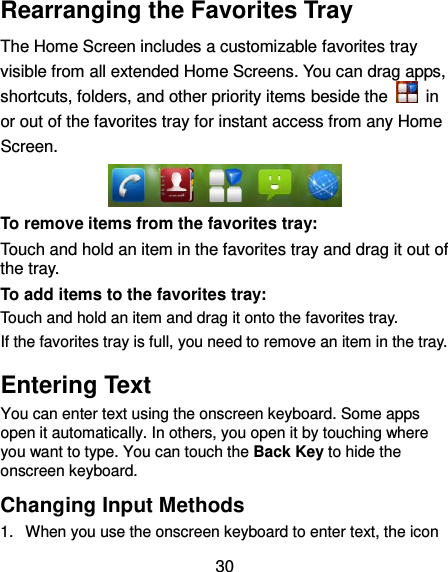  30 Rearranging the Favorites Tray The Home Screen includes a customizable favorites tray visible from all extended Home Screens. You can drag apps, shortcuts, folders, and other priority items beside the    in or out of the favorites tray for instant access from any Home Screen.  To remove items from the favorites tray: Touch and hold an item in the favorites tray and drag it out of the tray. To add items to the favorites tray: Touch and hold an item and drag it onto the favorites tray.   If the favorites tray is full, you need to remove an item in the tray. Entering Text You can enter text using the onscreen keyboard. Some apps open it automatically. In others, you open it by touching where you want to type. You can touch the Back Key to hide the onscreen keyboard. Changing Input Methods 1.  When you use the onscreen keyboard to enter text, the icon 