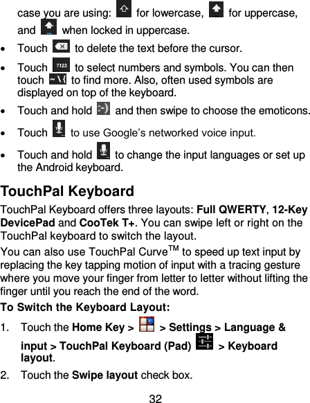  32 case you are using:    for lowercase,    for uppercase, and    when locked in uppercase.   Touch    to delete the text before the cursor.   Touch    to select numbers and symbols. You can then touch    to find more. Also, often used symbols are displayed on top of the keyboard.     Touch and hold    and then swipe to choose the emoticons.   Touch    to use Google’s networked voice input.   Touch and hold    to change the input languages or set up the Android keyboard. TouchPal Keyboard TouchPal Keyboard offers three layouts: Full QWERTY, 12-Key DevicePad and CooTek T+. You can swipe left or right on the TouchPal keyboard to switch the layout.   You can also use TouchPal CurveTM to speed up text input by replacing the key tapping motion of input with a tracing gesture where you move your finger from letter to letter without lifting the finger until you reach the end of the word. To Switch the Keyboard Layout: 1.  Touch the Home Key &gt;    &gt; Settings &gt; Language &amp; input &gt; TouchPal Keyboard (Pad)    &gt; Keyboard layout. 2.  Touch the Swipe layout check box. 