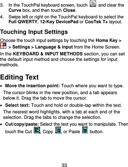  33 3.  In the TouchPal keyboard screen, touch    and clear the Curve box, and then touch Close. 4.  Swipe left or right on the TouchPal keyboard to select the Full QWERTY, 12-Key DevicePad or CooTek T+ layout. Touching Input Settings Choose the touch input settings by touching the Home Key &gt;   &gt; Settings &gt; Language &amp; input from the Home Screen. In the KEYBOARD &amp; INPUT METHODS section, you can set the default input method and choose the settings for input methods. Editing Text  Move the insertion point: Touch where you want to type. The cursor blinks in the new position, and a tab appears below it. Drag the tab to move the cursor.  Select text: Touch and hold or double-tap within the text. The nearest word highlights, with a tab at each end of the selection. Drag the tabs to change the selection.  Cut/copy/paste: Select the text you want to manipulate. Then touch the Cut  , Copy  , or Paste    button. 