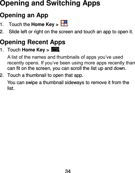  34 Opening and Switching Apps Opening an App 1.  Touch the Home Key &gt;  . 2.  Slide left or right on the screen and touch an app to open it. Opening Recent Apps 1.  Touch Home Key &gt;  .   A list of the names and thumbnails of apps you’ve used recently opens. If you’ve been using more apps recently than can fit on the screen, you can scroll the list up and down. 2.  Touch a thumbnail to open that app. You can swipe a thumbnail sideways to remove it from the list.           