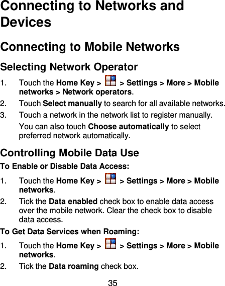  35 Connecting to Networks and Devices Connecting to Mobile Networks Selecting Network Operator 1.  Touch the Home Key &gt;   &gt; Settings &gt; More &gt; Mobile networks &gt; Network operators.   2.  Touch Select manually to search for all available networks.   3.  Touch a network in the network list to register manually. You can also touch Choose automatically to select preferred network automatically. Controlling Mobile Data Use To Enable or Disable Data Access: 1.  Touch the Home Key &gt;   &gt; Settings &gt; More &gt; Mobile networks.   2.  Tick the Data enabled check box to enable data access over the mobile network. Clear the check box to disable data access. To Get Data Services when Roaming: 1.  Touch the Home Key &gt;   &gt; Settings &gt; More &gt; Mobile networks.   2.  Tick the Data roaming check box. 