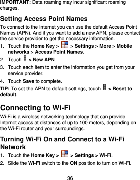  36 IMPORTANT: Data roaming may incur significant roaming charges. Setting Access Point Names To connect to the Internet you can use the default Access Point Names (APN). And if you want to add a new APN, please contact the service provider to get the necessary information. 1.  Touch the Home Key &gt;   &gt; Settings &gt; More &gt; Mobile networks &gt; Access Point Names. 2.  Touch   &gt; New APN. 3.  Touch each item to enter the information you get from your service provider. 4.  Touch Save to complete. TIP: To set the APN to default settings, touch   &gt; Reset to default. Connecting to Wi-Fi Wi-Fi is a wireless networking technology that can provide Internet access at distances of up to 100 meters, depending on the Wi-Fi router and your surroundings. Turning Wi-Fi On and Connect to a Wi-Fi Network 1.  Touch the Home Key &gt;   &gt; Settings &gt; Wi-Fi. 2.  Slide the Wi-Fi switch to the ON position to turn on Wi-Fi.   