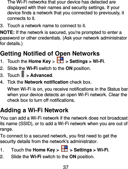  37 The Wi-Fi networks that your device has detected are displayed with their names and security settings. If your device finds a network that you connected to previously, it connects to it. 3.  Touch a network name to connect to it. NOTE: If the network is secured, you&apos;re prompted to enter a password or other credentials. (Ask your network administrator for details.) Getting Notified of Open Networks 1.  Touch the Home Key &gt;   &gt; Settings &gt; Wi-Fi. 2.  Slide the Wi-Fi switch to the ON position. 3.  Touch    &gt; Advanced. 4.  Tick the Network notification check box.   When Wi-Fi is on, you receive notifications in the Status bar when your device detects an open Wi-Fi network. Clear the check box to turn off notifications. Adding a Wi-Fi Network You can add a Wi-Fi network if the network does not broadcast its name (SSID), or to add a Wi-Fi network when you are out of range. To connect to a secured network, you first need to get the security details from the network&apos;s administrator. 1.  Touch the Home Key &gt;   &gt; Settings &gt; Wi-Fi. 2.  Slide the Wi-Fi switch to the ON position. 