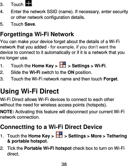  38 3.  Touch  . 4.  Enter the network SSID (name). If necessary, enter security or other network configuration details. 5.  Touch Save. Forgettinga Wi-Fi Network You can make your device forget about the details of a Wi-Fi network that you added - for example, if you don’t want the device to connect to it automatically or if it is a network that you no longer use.   1.  Touch the Home Key &gt;   &gt; Settings &gt; Wi-Fi. 2.  Slide the Wi-Fi switch to the ON position. 3.  Touch the Wi-Fi network name and then touch Forget. Using Wi-Fi Direct Wi-Fi Direct allows Wi-Fi devices to connect to each other without the need for wireless access points (hotspots). NOTE: Activating this feature will disconnect your current Wi-Fi network connection. Connectting to a Wi-Fi Direct Device 1.  Touch the Home Key &gt;   &gt; Settings &gt; More &gt; Tethering &amp; portable hotspot. 2.  Tick the Portable Wi-Fi hotspot check box to turn on Wi-Fi direct. 