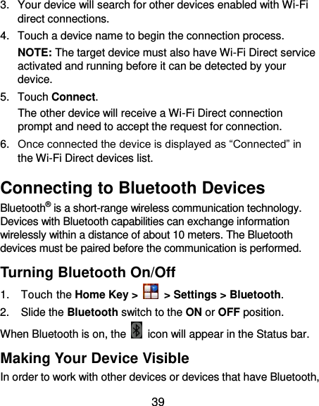  39 3.  Your device will search for other devices enabled with Wi-Fi direct connections.   4.  Touch a device name to begin the connection process. NOTE: The target device must also have Wi-Fi Direct service activated and running before it can be detected by your device. 5.  Touch Connect.   The other device will receive a Wi-Fi Direct connection prompt and need to accept the request for connection. 6. Once connected the device is displayed as “Connected” in the Wi-Fi Direct devices list. Connecting to Bluetooth Devices Bluetooth® is a short-range wireless communication technology. Devices with Bluetooth capabilities can exchange information wirelessly within a distance of about 10 meters. The Bluetooth devices must be paired before the communication is performed. Turning Bluetooth On/Off 1.  Touch the Home Key &gt;   &gt; Settings &gt; Bluetooth. 2.  Slide the Bluetooth switch to the ON or OFF position. When Bluetooth is on, the    icon will appear in the Status bar.   Making Your Device Visible In order to work with other devices or devices that have Bluetooth, 