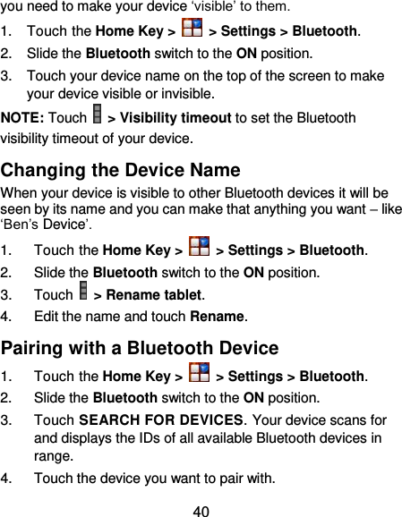 40 you need to make your device ‘visible’ to them. 1.  Touch the Home Key &gt;   &gt; Settings &gt; Bluetooth. 2.  Slide the Bluetooth switch to the ON position. 3.  Touch your device name on the top of the screen to make your device visible or invisible. NOTE: Touch   &gt; Visibility timeout to set the Bluetooth visibility timeout of your device. Changing the Device Name When your device is visible to other Bluetooth devices it will be seen by its name and you can make that anything you want – like ‘Ben’s Device’. 1.  Touch the Home Key &gt;   &gt; Settings &gt; Bluetooth. 2.  Slide the Bluetooth switch to the ON position. 3.  Touch   &gt; Rename tablet. 4.  Edit the name and touch Rename. Pairing with a Bluetooth Device 1.  Touch the Home Key &gt;   &gt; Settings &gt; Bluetooth. 2.  Slide the Bluetooth switch to the ON position. 3.  Touch SEARCH FOR DEVICES. Your device scans for and displays the IDs of all available Bluetooth devices in range. 4.  Touch the device you want to pair with. 