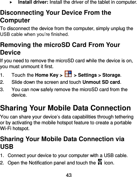  43  Install driver: Install the driver of the tablet in computer. Disconnecting Your Device From the Computer To disconnect the device from the computer, simply unplug the USB cable when you’re finished. Removing the microSD Card From Your Device If you need to remove the microSD card while the device is on, you must unmount it first. 1.  Touch the Home Key &gt;   &gt; Settings &gt; Storage. 2.  Slide down the screen and touch Unmout SD card. 3.  You can now safely remove the microSD card from the device. Sharing Your Mobile Data Connection You can share your device’s data capabilities through tethering or by activating the mobile hotspot feature to create a portable Wi-Fi hotspot.   Sharing Your Mobile Data Connection via USB 1.  Connect your device to your computer with a USB cable.   2.  Open the Notification panel and touch the    icon. 