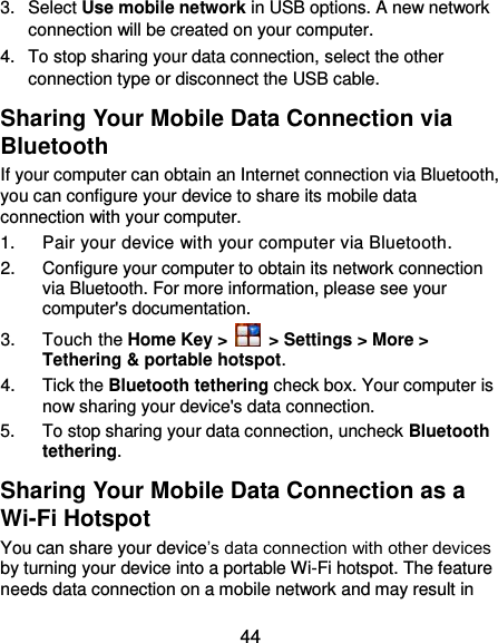  44 3.  Select Use mobile network in USB options. A new network connection will be created on your computer. 4.  To stop sharing your data connection, select the other connection type or disconnect the USB cable. Sharing Your Mobile Data Connection via Bluetooth If your computer can obtain an Internet connection via Bluetooth, you can configure your device to share its mobile data connection with your computer. 1.  Pair your device with your computer via Bluetooth. 2.  Configure your computer to obtain its network connection via Bluetooth. For more information, please see your computer&apos;s documentation. 3.  Touch the Home Key &gt;   &gt; Settings &gt; More &gt; Tethering &amp; portable hotspot. 4.  Tick the Bluetooth tethering check box. Your computer is now sharing your device&apos;s data connection. 5.  To stop sharing your data connection, uncheck Bluetooth tethering. Sharing Your Mobile Data Connection as a Wi-Fi Hotspot You can share your device’s data connection with other devices by turning your device into a portable Wi-Fi hotspot. The feature needs data connection on a mobile network and may result in 
