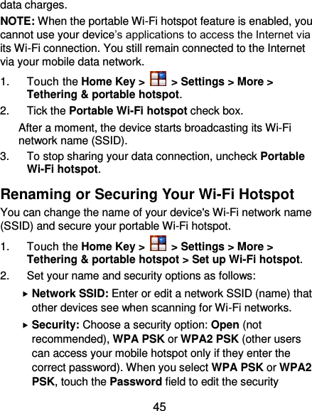  45 data charges. NOTE: When the portable Wi-Fi hotspot feature is enabled, you cannot use your device’s applications to access the Internet via its Wi-Fi connection. You still remain connected to the Internet via your mobile data network. 1.  Touch the Home Key &gt;   &gt; Settings &gt; More &gt; Tethering &amp; portable hotspot. 2.  Tick the Portable Wi-Fi hotspot check box.   After a moment, the device starts broadcasting its Wi-Fi network name (SSID). 3.  To stop sharing your data connection, uncheck Portable Wi-Fi hotspot. Renaming or Securing Your Wi-Fi Hotspot You can change the name of your device&apos;s Wi-Fi network name (SSID) and secure your portable Wi-Fi hotspot. 1.  Touch the Home Key &gt;   &gt; Settings &gt; More &gt; Tethering &amp; portable hotspot &gt; Set up Wi-Fi hotspot. 2.  Set your name and security options as follows:  Network SSID: Enter or edit a network SSID (name) that other devices see when scanning for Wi-Fi networks.  Security: Choose a security option: Open (not recommended), WPA PSK or WPA2 PSK (other users can access your mobile hotspot only if they enter the correct password). When you select WPA PSK or WPA2 PSK, touch the Password field to edit the security 