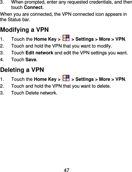  47 3.  When prompted, enter any requested credentials, and then touch Connect.   When you are connected, the VPN connected icon appears in the Status bar. Modifying a VPN 1.  Touch the Home Key &gt;   &gt; Settings &gt; More &gt; VPN. 2.  Touch and hold the VPN that you want to modify. 3.  Touch Edit network and edit the VPN settings you want. 4.  Touch Save. Deleting a VPN 1.  Touch the Home Key &gt;   &gt; Settings &gt; More &gt; VPN. 2.  Touch and hold the VPN that you want to delete. 3.  Touch Delete network. 