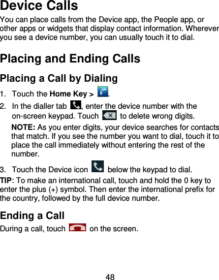  48 Device Calls You can place calls from the Device app, the People app, or other apps or widgets that display contact information. Wherever you see a device number, you can usually touch it to dial. Placing and Ending Calls Placing a Call by Dialing 1.  Touch the Home Key &gt;  . 2.  In the dialler tab  , enter the device number with the on-screen keypad. Touch    to delete wrong digits. NOTE: As you enter digits, your device searches for contacts that match. If you see the number you want to dial, touch it to place the call immediately without entering the rest of the number.   3.  Touch the Device icon    below the keypad to dial. TIP: To make an international call, touch and hold the 0 key to enter the plus (+) symbol. Then enter the international prefix for the country, followed by the full device number. Ending a Call During a call, touch    on the screen. 