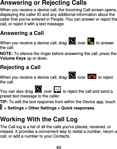  49 Answering or Rejecting Calls When you receive a device call, the Incoming Call screen opens, displaying the caller ID and any additional information about the caller that you&apos;ve entered in People. You can answer or reject the call, or reject it with a text message. Answering a Call When you receive a device call, drag    over    to answer the call. NOTE: To silence the ringer before answering the call, press the Volume Keys up or down. Rejecting a Call When you receive a device call, drag    over    to reject the call. You can also drag    over    to reject the call and send a preset text message to the caller.   TIP: To edit the text response from within the Device app, touch   &gt; Settings &gt; Other Settings &gt; Quick responses. Working With the Call Log The Call log is a list of all the calls you&apos;ve placed, received, or missed. It provides a convenient way to redial a number, return a call, or add a number to your Contacts. 