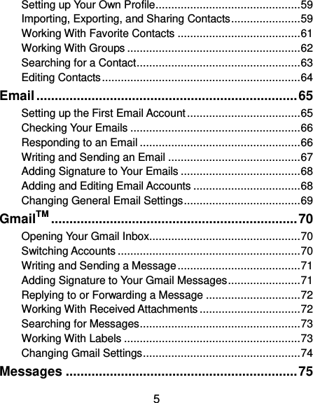  5 Setting up Your Own Profile .............................................. 59 Importing, Exporting, and Sharing Contacts ...................... 59 Working With Favorite Contacts ....................................... 61 Working With Groups ....................................................... 62 Searching for a Contact .................................................... 63 Editing Contacts ............................................................... 64 Email ....................................................................... 65 Setting up the First Email Account .................................... 65 Checking Your Emails ...................................................... 66 Responding to an Email ................................................... 66 Writing and Sending an Email .......................................... 67 Adding Signature to Your Emails ...................................... 68 Adding and Editing Email Accounts .................................. 68 Changing General Email Settings ..................................... 69 GmailTM ................................................................... 70 Opening Your Gmail Inbox................................................ 70 Switching Accounts .......................................................... 70 Writing and Sending a Message ....................................... 71 Adding Signature to Your Gmail Messages ....................... 71 Replying to or Forwarding a Message .............................. 72 Working With Received Attachments ................................ 72 Searching for Messages ................................................... 73 Working With Labels ........................................................ 73 Changing Gmail Settings .................................................. 74 Messages ............................................................... 75 