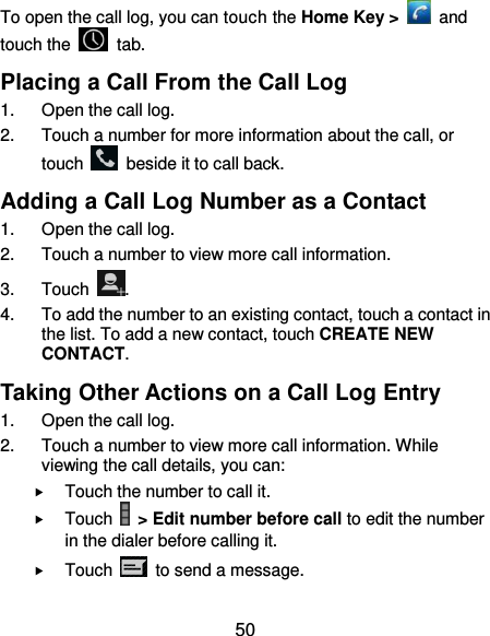  50 To open the call log, you can touch the Home Key &gt;    and touch the    tab. Placing a Call From the Call Log 1.  Open the call log. 2.  Touch a number for more information about the call, or touch    beside it to call back. Adding a Call Log Number as a Contact 1.  Open the call log. 2.  Touch a number to view more call information. 3.  Touch  . 4.  To add the number to an existing contact, touch a contact in the list. To add a new contact, touch CREATE NEW CONTACT. Taking Other Actions on a Call Log Entry 1.  Open the call log. 2.  Touch a number to view more call information. While viewing the call details, you can:  Touch the number to call it.  Touch   &gt; Edit number before call to edit the number in the dialer before calling it.  Touch    to send a message. 