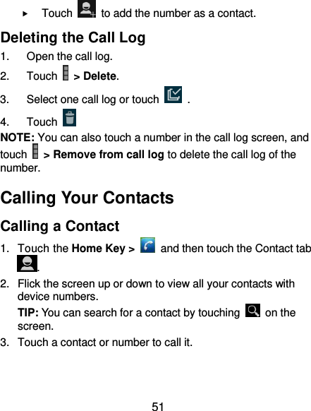  51  Touch    to add the number as a contact. Deleting the Call Log 1.  Open the call log. 2.  Touch   &gt; Delete. 3.  Select one call log or touch    . 4.  Touch   NOTE: You can also touch a number in the call log screen, and touch   &gt; Remove from call log to delete the call log of the number. Calling Your Contacts Calling a Contact 1.  Touch the Home Key &gt;    and then touch the Contact tab . 2.  Flick the screen up or down to view all your contacts with device numbers. TIP: You can search for a contact by touching    on the screen. 3.  Touch a contact or number to call it. 
