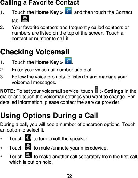  52 Calling a Favorite Contact 1.  Touch the Home Key &gt;    and then touch the Contact tab  . 2.  Your favorite contacts and frequently called contacts or numbers are listed on the top of the screen. Touch a contact or number to call it. Checking Voicemail 1.  Touch the Home Key &gt;  . 2.  Enter your voicemail number and dial.   3.  Follow the voice prompts to listen to and manage your voicemail messages. NOTE: To set your voicemail service, touch    &gt; Settings in the dialer and touch the voicemail settings you want to change. For detailed information, please contact the service provider. Using Options During a Call During a call, you will see a number of onscreen options. Touch an option to select it.  Touch    to turn on/off the speaker.  Touch    to mute /unmute your microdevice.  Touch    to make another call separately from the first call, which is put on hold. 