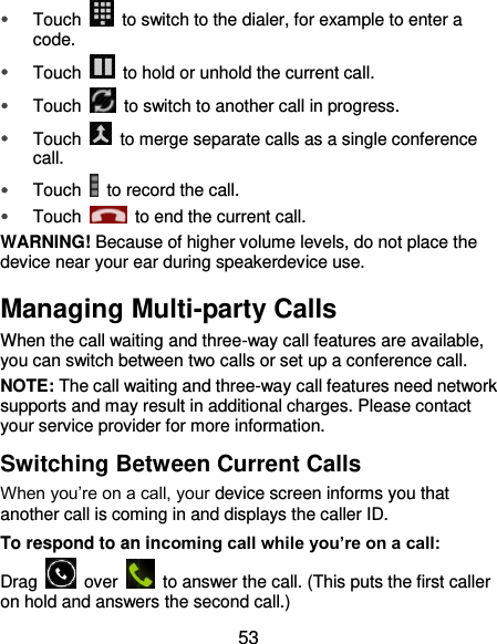  53  Touch    to switch to the dialer, for example to enter a code.  Touch    to hold or unhold the current call.  Touch    to switch to another call in progress.  Touch    to merge separate calls as a single conference call.  Touch    to record the call.  Touch    to end the current call. WARNING! Because of higher volume levels, do not place the device near your ear during speakerdevice use. Managing Multi-party Calls When the call waiting and three-way call features are available, you can switch between two calls or set up a conference call.   NOTE: The call waiting and three-way call features need network supports and may result in additional charges. Please contact your service provider for more information. Switching Between Current Calls When you’re on a call, your device screen informs you that another call is coming in and displays the caller ID. To respond to an incoming call while you’re on a call: Drag    over    to answer the call. (This puts the first caller on hold and answers the second call.) 