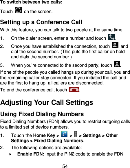  54 To switch between two calls: Touch   on the screen. Setting up a Conference Call With this feature, you can talk to two people at the same time.   1.  On the dialer screen, enter a number and touch  . 2.  Once you have established the connection, touch    and dial the second number. (This puts the first caller on hold and dials the second number.) 3. When you’re connected to the second party, touch  . If one of the people you called hangs up during your call, you and the remaining caller stay connected. If you initiated the call and are the first to hang up, all callers are disconnected. To end the conference call, touch  .   Adjusting Your Call Settings Using Fixed Dialing Numbers Fixed Dialing Numbers (FDN) allows you to restrict outgoing calls to a limited set of device numbers. 1.  Touch the Home Key &gt;   &gt;   &gt; Settings &gt; Other Settings &gt; Fixed Dialing Numbers. 2.  The following options are available:  Enable FDN: Input the PIN2 code to enable the FDN 