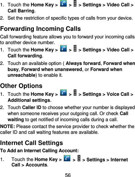  56 1.  Touch the Home Key &gt;   &gt;   &gt; Settings &gt; Video Call &gt; Call Barring. 2.  Set the restriction of specific types of calls from your device. Forwarding Incoming Calls Call forwarding feature allows you to forward your incoming calls to another device number. 1.  Touch the Home Key &gt;   &gt;   &gt; Settings &gt; Video Call &gt; Call forwarding. 2.  Touch an available option ( Always forward, Forward when busy, Forward when unanswered, or Forward when unreachable) to enable it. Other Options 1.  Touch the Home Key &gt;   &gt;   &gt; Settings &gt; Voice Call &gt; Additional settings. 2.  Touch Caller ID to choose whether your number is displayed when someone receives your outgoing call. Or check Call waiting to get notified of incoming calls during a call. NOTE: Please contact the service provider to check whether the caller ID and call waiting features are available. Internet Call Settings To Add an Internet Calling Account:  1.  Touch the Home Key &gt;   &gt;   &gt; Settings &gt; Internet Call &gt; Accounts. 