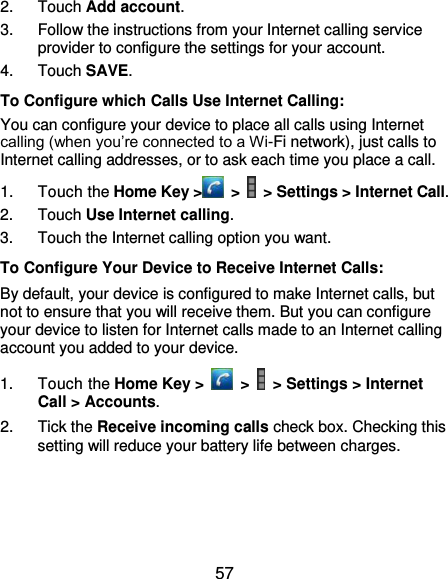  57 2.  Touch Add account. 3.  Follow the instructions from your Internet calling service provider to configure the settings for your account. 4.  Touch SAVE. To Configure which Calls Use Internet Calling: You can configure your device to place all calls using Internet calling (when you’re connected to a Wi-Fi network), just calls to Internet calling addresses, or to ask each time you place a call. 1.  Touch the Home Key &gt;  &gt;   &gt; Settings &gt; Internet Call. 2.  Touch Use Internet calling. 3.  Touch the Internet calling option you want. To Configure Your Device to Receive Internet Calls: By default, your device is configured to make Internet calls, but not to ensure that you will receive them. But you can configure your device to listen for Internet calls made to an Internet calling account you added to your device. 1.  Touch the Home Key &gt;   &gt;   &gt; Settings &gt; Internet Call &gt; Accounts. 2.  Tick the Receive incoming calls check box. Checking this setting will reduce your battery life between charges. 