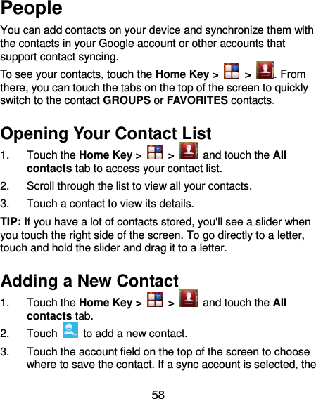  58 People You can add contacts on your device and synchronize them with the contacts in your Google account or other accounts that support contact syncing. To see your contacts, touch the Home Key &gt;   &gt;  . From there, you can touch the tabs on the top of the screen to quickly switch to the contact GROUPS or FAVORITES contacts. Opening Your Contact List 1.  Touch the Home Key &gt;   &gt;   and touch the All contacts tab to access your contact list. 2.  Scroll through the list to view all your contacts. 3.  Touch a contact to view its details. TIP: If you have a lot of contacts stored, you&apos;ll see a slider when you touch the right side of the screen. To go directly to a letter, touch and hold the slider and drag it to a letter. Adding a New Contact 1.  Touch the Home Key &gt;   &gt;   and touch the All contacts tab. 2.  Touch    to add a new contact. 3.  Touch the account field on the top of the screen to choose where to save the contact. If a sync account is selected, the 