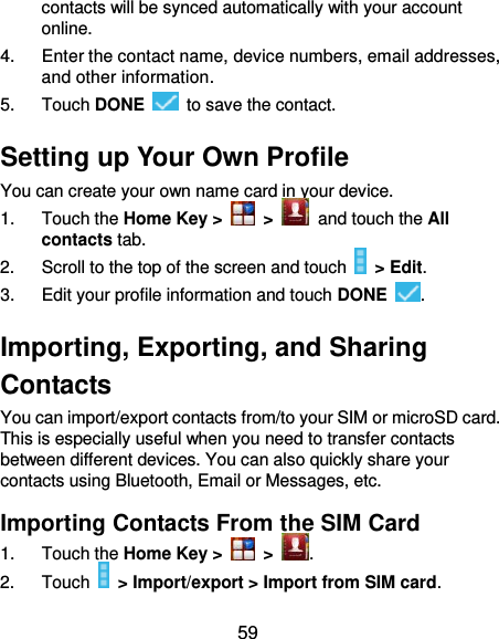  59 contacts will be synced automatically with your account online. 4.  Enter the contact name, device numbers, email addresses, and other information. 5.  Touch DONE    to save the contact. Setting up Your Own Profile You can create your own name card in your device. 1.  Touch the Home Key &gt;   &gt;   and touch the All contacts tab. 2.  Scroll to the top of the screen and touch   &gt; Edit. 3.  Edit your profile information and touch DONE  . Importing, Exporting, and Sharing Contacts You can import/export contacts from/to your SIM or microSD card. This is especially useful when you need to transfer contacts between different devices. You can also quickly share your contacts using Bluetooth, Email or Messages, etc. Importing Contacts From the SIM Card 1.  Touch the Home Key &gt;   &gt;  . 2.  Touch   &gt; Import/export &gt; Import from SIM card. 