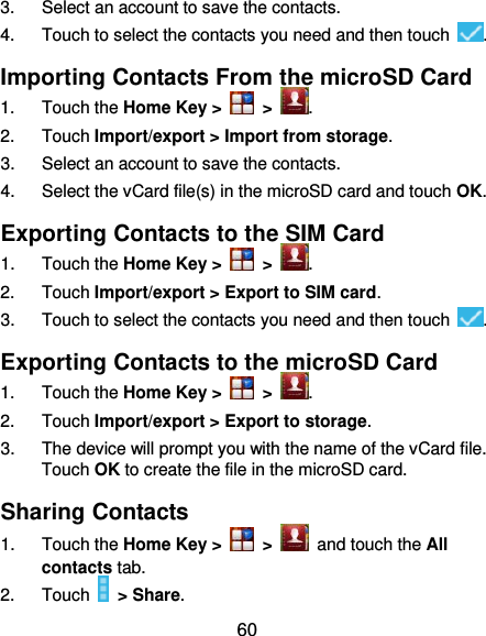 60 3.  Select an account to save the contacts. 4.  Touch to select the contacts you need and then touch  . Importing Contacts From the microSD Card 1.  Touch the Home Key &gt;   &gt;  . 2.  Touch Import/export &gt; Import from storage. 3.  Select an account to save the contacts. 4.  Select the vCard file(s) in the microSD card and touch OK. Exporting Contacts to the SIM Card 1.  Touch the Home Key &gt;   &gt;  . 2.  Touch Import/export &gt; Export to SIM card. 3.  Touch to select the contacts you need and then touch  . Exporting Contacts to the microSD Card 1.  Touch the Home Key &gt;   &gt;  . 2.  Touch Import/export &gt; Export to storage. 3.  The device will prompt you with the name of the vCard file. Touch OK to create the file in the microSD card. Sharing Contacts 1.  Touch the Home Key &gt;   &gt;   and touch the All contacts tab. 2.  Touch    &gt; Share. 