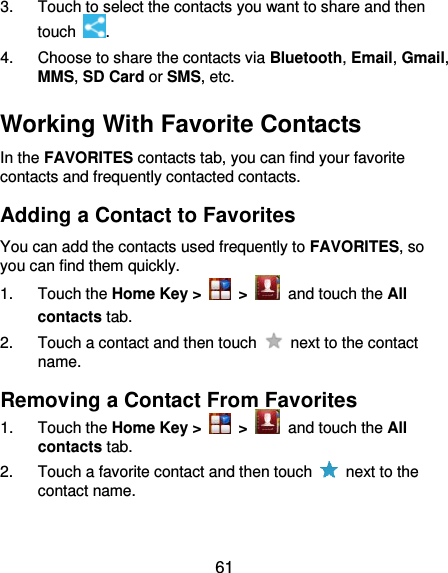  61 3.  Touch to select the contacts you want to share and then touch  . 4.  Choose to share the contacts via Bluetooth, Email, Gmail, MMS, SD Card or SMS, etc. Working With Favorite Contacts In the FAVORITES contacts tab, you can find your favorite contacts and frequently contacted contacts. Adding a Contact to Favorites You can add the contacts used frequently to FAVORITES, so you can find them quickly. 1.  Touch the Home Key &gt;   &gt;   and touch the All contacts tab. 2.  Touch a contact and then touch    next to the contact name. Removing a Contact From Favorites 1.  Touch the Home Key &gt;   &gt;   and touch the All contacts tab. 2.  Touch a favorite contact and then touch    next to the contact name. 