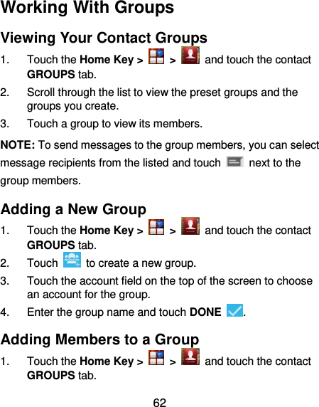  62 Working With Groups Viewing Your Contact Groups 1.  Touch the Home Key &gt;   &gt;   and touch the contact GROUPS tab. 2.  Scroll through the list to view the preset groups and the groups you create. 3.  Touch a group to view its members. NOTE: To send messages to the group members, you can select message recipients from the listed and touch    next to the group members. Adding a New Group 1.  Touch the Home Key &gt;   &gt;   and touch the contact GROUPS tab. 2.  Touch    to create a new group. 3.  Touch the account field on the top of the screen to choose an account for the group. 4.  Enter the group name and touch DONE  . Adding Members to a Group 1.  Touch the Home Key &gt;   &gt;   and touch the contact GROUPS tab. 