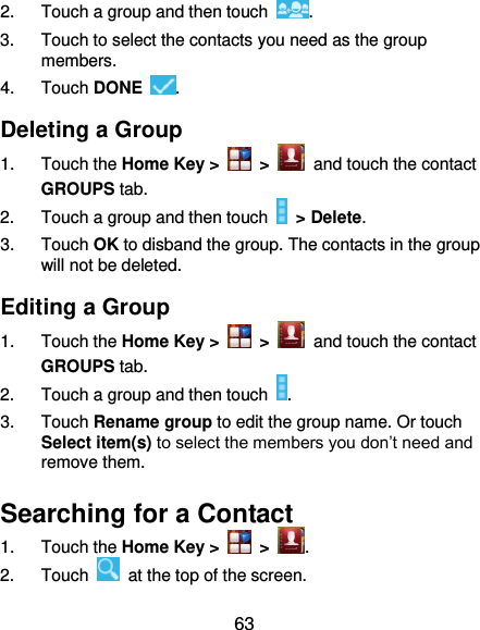  63 2.  Touch a group and then touch  . 3.  Touch to select the contacts you need as the group members. 4.  Touch DONE  . Deleting a Group 1.  Touch the Home Key &gt;   &gt;   and touch the contact GROUPS tab. 2.  Touch a group and then touch   &gt; Delete. 3.  Touch OK to disband the group. The contacts in the group will not be deleted. Editing a Group 1.  Touch the Home Key &gt;   &gt;   and touch the contact GROUPS tab. 2.  Touch a group and then touch  . 3.  Touch Rename group to edit the group name. Or touch Select item(s) to select the members you don’t need and remove them. Searching for a Contact 1.  Touch the Home Key &gt;   &gt;  . 2.  Touch    at the top of the screen. 