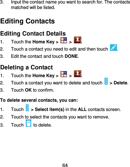  64 3.  Input the contact name you want to search for. The contacts matched will be listed. Editing Contacts Editing Contact Details 1.  Touch the Home Key &gt;   &gt;  . 2.  Touch a contact you need to edit and then touch  . 3.  Edit the contact and touch DONE. Deleting a Contact 1.  Touch the Home Key &gt;   &gt;  . 2.  Touch a contact you want to delete and touch   &gt; Delete. 3.  Touch OK to confirm. To delete several contacts, you can: 1.  Touch   &gt; Select item(s) in the ALL contacts screen. 2.  Touch to select the contacts you want to remove. 3.  Touch    to delete.    