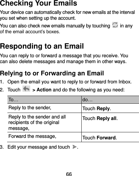 66 Checking Your Emails Your device can automatically check for new emails at the interval you set when setting up the account.   You can also check new emails manually by touching    in any of the email account’s boxes.   Responding to an Email You can reply to or forward a message that you receive. You can also delete messages and manage them in other ways. Relying to or Forwarding an Email 1.  Open the email you want to reply to or forward from Inbox. 2.  Touch    &gt; Action and do the following as you need: To… do… Reply to the sender, Touch Reply. Reply to the sender and all recipients of the original message, Touch Reply all. Forward the message, Touch Forward. 3.  Edit your message and touch  . 