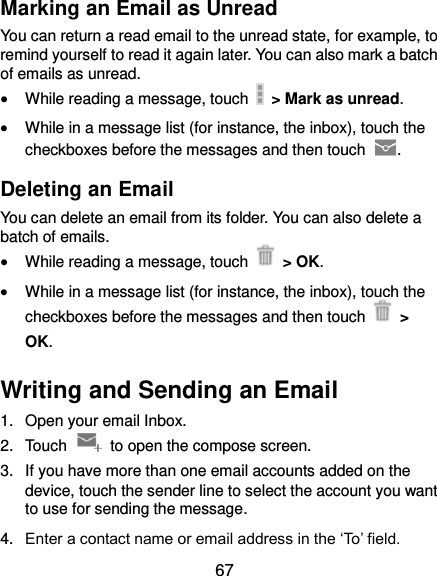  67 Marking an Email as Unread You can return a read email to the unread state, for example, to remind yourself to read it again later. You can also mark a batch of emails as unread.  While reading a message, touch    &gt; Mark as unread.  While in a message list (for instance, the inbox), touch the checkboxes before the messages and then touch  . Deleting an Email You can delete an email from its folder. You can also delete a batch of emails.  While reading a message, touch    &gt; OK.  While in a message list (for instance, the inbox), touch the checkboxes before the messages and then touch   &gt; OK. Writing and Sending an Email 1.  Open your email Inbox. 2.  Touch    to open the compose screen. 3.  If you have more than one email accounts added on the device, touch the sender line to select the account you want to use for sending the message. 4. Enter a contact name or email address in the ‘To’ field. 
