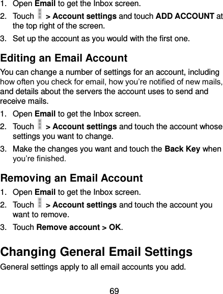  69 1.  Open Email to get the Inbox screen. 2.  Touch    &gt; Account settings and touch ADD ACCOUNT at the top right of the screen. 3.  Set up the account as you would with the first one. Editing an Email Account You can change a number of settings for an account, including how often you check for email, how you’re notified of new mails, and details about the servers the account uses to send and receive mails. 1.  Open Email to get the Inbox screen. 2.  Touch    &gt; Account settings and touch the account whose settings you want to change. 3.  Make the changes you want and touch the Back Key when you’re finished. Removing an Email Account 1.  Open Email to get the Inbox screen. 2.  Touch    &gt; Account settings and touch the account you want to remove. 3.  Touch Remove account &gt; OK. Changing General Email Settings General settings apply to all email accounts you add. 