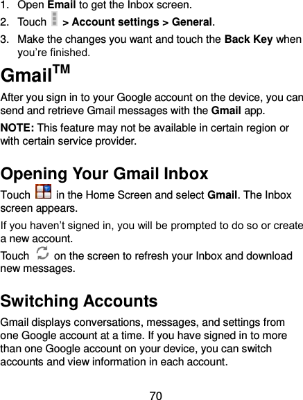  70 1.  Open Email to get the Inbox screen. 2.  Touch   &gt; Account settings &gt; General. 3.  Make the changes you want and touch the Back Key when you’re finished. GmailTM After you sign in to your Google account on the device, you can send and retrieve Gmail messages with the Gmail app.   NOTE: This feature may not be available in certain region or with certain service provider. Opening Your Gmail Inbox Touch    in the Home Screen and select Gmail. The Inbox screen appears. If you haven’t signed in, you will be prompted to do so or create a new account. Touch    on the screen to refresh your Inbox and download new messages. Switching Accounts Gmail displays conversations, messages, and settings from one Google account at a time. If you have signed in to more than one Google account on your device, you can switch accounts and view information in each account. 