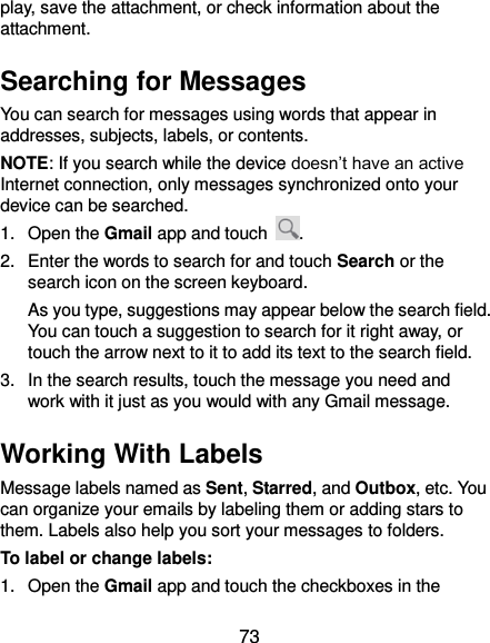  73 play, save the attachment, or check information about the attachment. Searching for Messages You can search for messages using words that appear in addresses, subjects, labels, or contents. NOTE: If you search while the device doesn’t have an active Internet connection, only messages synchronized onto your device can be searched. 1.  Open the Gmail app and touch  . 2.  Enter the words to search for and touch Search or the search icon on the screen keyboard.   As you type, suggestions may appear below the search field. You can touch a suggestion to search for it right away, or touch the arrow next to it to add its text to the search field. 3.  In the search results, touch the message you need and work with it just as you would with any Gmail message. Working With Labels Message labels named as Sent, Starred, and Outbox, etc. You can organize your emails by labeling them or adding stars to them. Labels also help you sort your messages to folders. To label or change labels: 1.  Open the Gmail app and touch the checkboxes in the 