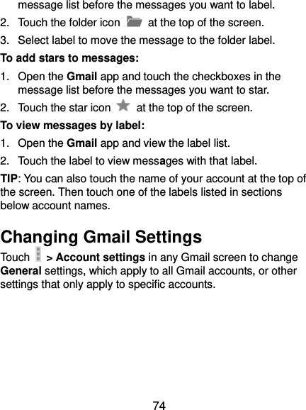  74 message list before the messages you want to label. 2.  Touch the folder icon   at the top of the screen. 3.  Select label to move the message to the folder label. To add stars to messages: 1.  Open the Gmail app and touch the checkboxes in the message list before the messages you want to star. 2.  Touch the star icon    at the top of the screen. To view messages by label: 1.  Open the Gmail app and view the label list. 2.  Touch the label to view messages with that label. TIP: You can also touch the name of your account at the top of the screen. Then touch one of the labels listed in sections below account names. Changing Gmail Settings Touch   &gt; Account settings in any Gmail screen to change General settings, which apply to all Gmail accounts, or other settings that only apply to specific accounts. 