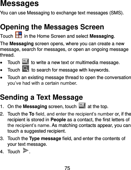  75 Messages You can use Messaging to exchange text messages (SMS). Opening the Messages Screen Touch    in the Home Screen and select Messaging. The Messaging screen opens, where you can create a new message, search for messages, or open an ongoing message thread.  Touch    to write a new text or multimedia message.  Touch    to search for message with keywords.  Touch an existing message thread to open the conversation you’ve had with a certain number.   Sending a Text Message 1.  On the Messaging screen, touch    at the top. 2.  Touch the To field, and enter the recipient’s number or, if the recipient is stored in People as a contact, the first letters of the recipient’s name. As matching contacts appear, you can touch a suggested recipient. 3.  Touch the Type message field, and enter the contents of your text message. 4.  Touch  . 