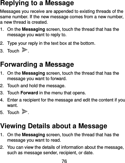  76 Replying to a Message Messages you receive are appended to existing threads of the same number. If the new message comes from a new number, a new thread is created. 1.  On the Messaging screen, touch the thread that has the message you want to reply to. 2.  Type your reply in the text box at the bottom.   3.  Touch  . Forwarding a Message 1.  On the Messaging screen, touch the thread that has the message you want to forward. 2.  Touch and hold the message. 3.  Touch Forward in the menu that opens. 4.  Enter a recipient for the message and edit the content if you want. 5.  Touch  . Viewing Details about a Message 1.  On the Messaging screen, touch the thread that has the message you want to read. 2.  You can view the details of information about the message, such as message sender, recipient, or date. 
