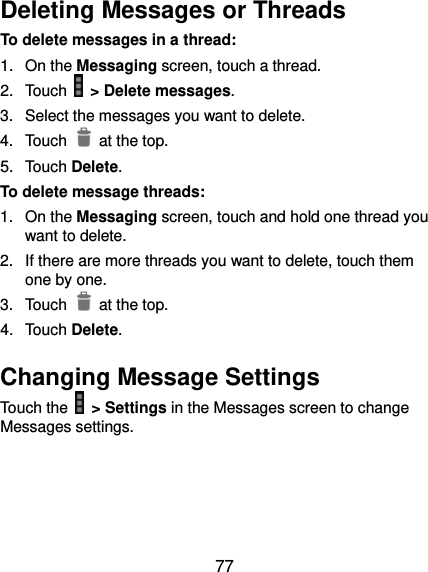  77 Deleting Messages or Threads To delete messages in a thread: 1.  On the Messaging screen, touch a thread. 2.  Touch   &gt; Delete messages. 3.  Select the messages you want to delete.   4.  Touch    at the top. 5.  Touch Delete. To delete message threads: 1.  On the Messaging screen, touch and hold one thread you want to delete. 2.  If there are more threads you want to delete, touch them one by one. 3.  Touch    at the top. 4.  Touch Delete. Changing Message Settings Touch the   &gt; Settings in the Messages screen to change Messages settings.   