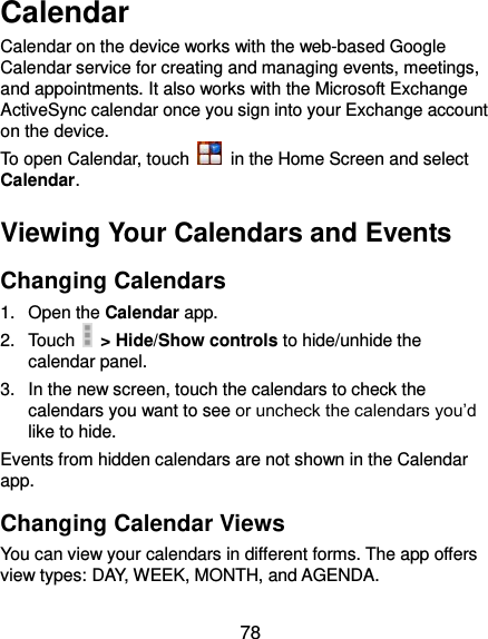  78 Calendar Calendar on the device works with the web-based Google Calendar service for creating and managing events, meetings, and appointments. It also works with the Microsoft Exchange ActiveSync calendar once you sign into your Exchange account on the device. To open Calendar, touch    in the Home Screen and select Calendar.   Viewing Your Calendars and Events Changing Calendars 1.  Open the Calendar app. 2.  Touch    &gt; Hide/Show controls to hide/unhide the calendar panel. 3.  In the new screen, touch the calendars to check the calendars you want to see or uncheck the calendars you’d like to hide. Events from hidden calendars are not shown in the Calendar app. Changing Calendar Views You can view your calendars in different forms. The app offers view types: DAY, WEEK, MONTH, and AGENDA. 