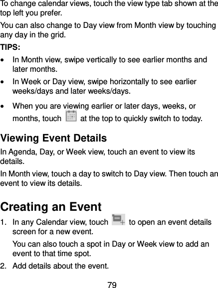  79 To change calendar views, touch the view type tab shown at the top left you prefer. You can also change to Day view from Month view by touching any day in the grid. TIPS:    In Month view, swipe vertically to see earlier months and later months.  In Week or Day view, swipe horizontally to see earlier weeks/days and later weeks/days.  When you are viewing earlier or later days, weeks, or months, touch    at the top to quickly switch to today. Viewing Event Details In Agenda, Day, or Week view, touch an event to view its details. In Month view, touch a day to switch to Day view. Then touch an event to view its details. Creating an Event 1.  In any Calendar view, touch    to open an event details screen for a new event. You can also touch a spot in Day or Week view to add an event to that time spot. 2.  Add details about the event. 