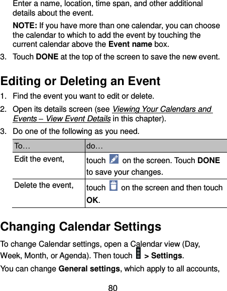  80 Enter a name, location, time span, and other additional details about the event.   NOTE: If you have more than one calendar, you can choose the calendar to which to add the event by touching the current calendar above the Event name box. 3.  Touch DONE at the top of the screen to save the new event. Editing or Deleting an Event 1.  Find the event you want to edit or delete. 2.  Open its details screen (see Viewing Your Calendars and Events – View Event Details in this chapter). 3.  Do one of the following as you need. To… do… Edit the event, touch    on the screen. Touch DONE to save your changes. Delete the event, touch    on the screen and then touch OK. Changing Calendar Settings To change Calendar settings, open a Calendar view (Day, Week, Month, or Agenda). Then touch    &gt; Settings. You can change General settings, which apply to all accounts, 